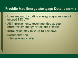 Freddie Mac Energy Mortgage Details  (cont.) Loan amount including energy upgrades cannot exceed 95% LTV All improvements recommended as cost-effective by energy rating are eligible Installation may take up to 120 days Documentation Home energy rating 