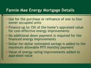 Fannie Mae Energy Mortgage Details Use for the purchase or refinance of one to four owner occupied units Finance up to 15% of the home’s appraised value for cost-effective energy improvements No additional down payment is required for the financed energy improvements Dollar-for-dollar estimated savings is added to the maximum allowable PITI monthly payment Value of energy rating improvements added to appraised value  