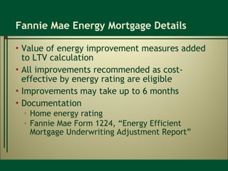 Fannie Mae Energy Mortgage Details Value of energy improvement measures added to LTV calculation All improvements recommended as cost-effective by energy rating are eligible Improvements may take up to 6 months Documentation Home energy rating Fannie Mae Form 1224, “Energy Efficient Mortgage Underwriting Adjustment Report” 