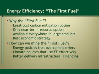 Energy Efficiency: “The First Fuel” Why the “First Fuel”? Least cost carbon mitigation option Only near-term resource option Available everywhere in large amounts Best economic strategy How can we mine the “First Fuel”? Energy policies that overcome barriers Climate policies that use EE effectively Better delivery infrastructure: Financing  