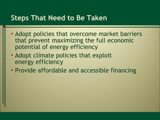 Steps That Need to Be Taken Adopt policies that overcome market barriers that prevent maximizing the full economic potential of energy efficiency  Adopt climate policies that exploit  energy efficiency Provide affordable and accessible financing 