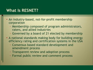 What Is RESNET? An industry-based, not-for-profit membership corporation Membership composed of program administrators, raters, and allied industries Governed by a board of 21 elected by membership A national standards making body for building energy efficiency rating and certification systems in the USA Consensus based standard development and amendment process Transparent review and adoption process Formal public review and comment process 