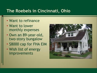 The Roebels in Cincinnati, Ohio Want to refinance Want to lower monthly expenses Own an 89-year-old, two-story bungalow $8000 cap for FHA EIM Wish list of energy improvements 
