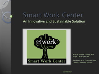 Smart Work Center
An Innovative and Sustainable Solution




                                       Marian van de Sanden MSc
                                       Project Manager SWC

                                       San Francisco, February 20th
                                       Global Conference 2008




                        Confidential                              1