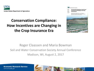 Conservation Compliance:
How Incentives are Changing in
the Crop Insurance Era
Roger Claassen and Maria Bowman
Soil and Water Conservation Society Annual Conference
Madison, WI, August 2, 2017
 