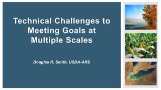 Technical Challenges to
Meeting Goals at
Multiple Scales
Douglas R. Smith, USDA-ARS
 