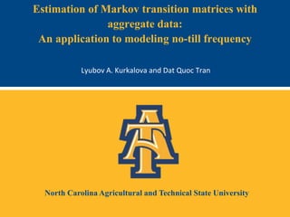 North Carolina Agricultural and Technical State University
Estimation of Markov transition matrices with
aggregate data:
An application to modeling no-till frequency
Lyubov A. Kurkalova and Dat Quoc Tran
 