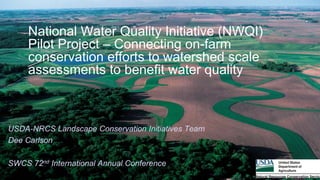 National Water Quality Initiative (NWQI)
Pilot Project – Connecting on-farm
conservation efforts to watershed scale
assessments to benefit water quality
USDA-NRCS Landscape Conservation Initiatives Team
Dee Carlson
SWCS 72nd International Annual Conference
 