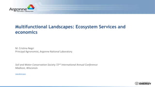 Multifunctional Landscapes: Ecosystem Services and
economics
M. Cristina Negri
Principal Agronomist, Argonne National Laboratory
Soil and Water Conservation Society 72nd International Annual Conference
Madison, Wisconsin.
negri@anl.gov
 
