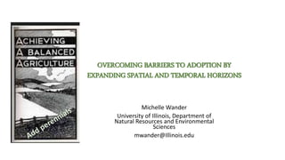 OVERCOMING BARRIERS TO ADOPTION BY
EXPANDING SPATIAL AND TEMPORAL HORIZONS
Michelle Wander
University of Illinois, Department of
Natural Resources and Environmental
Sciences
mwander@Illinois.edu
 