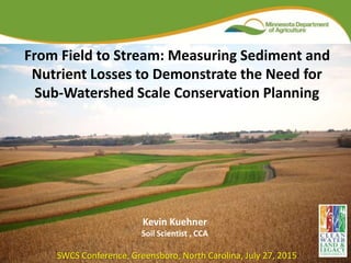 From Field to Stream: Measuring Sediment and
Nutrient Losses to Demonstrate the Need for
Sub-Watershed Scale Conservation Planning
Kevin Kuehner
Soil Scientist , CCA
SWCS Conference, Greensboro, North Carolina, July 27, 2015
 