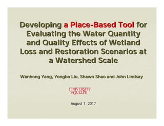 DevelopingDeveloping a Placea Place--Based ToolBased Tool forfor
Evaluating the Water QuantityEvaluating the Water Quantity
and Quality Effects of Wetlandand Quality Effects of Wetland
Loss and Restoration Scenarios atLoss and Restoration Scenarios at
a Watershed Scalea Watershed Scale
WanhongWanhong Yang,Yang, YongboYongbo Liu, ShawnLiu, Shawn ShaoShao and John Lindsayand John Lindsay
August 1, 2017August 1, 2017
 