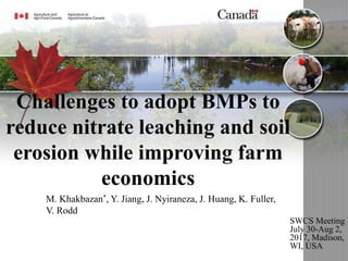 Challenges to adopt BMPs to
reduce nitrate leaching and soil
erosion while improving farm
economics
SWCS Meeting
July 30-Aug 2,
2017, Madison,
WI, USA
M. Khakbazan*, Y. Jiang, J. Nyiraneza, J. Huang, K. Fuller,
V. Rodd
 