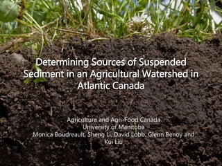 Determining Sources of Suspended
Sediment in an Agricultural Watershed in
Atlantic Canada
Agriculture and Agri-Food Canada
University of Manitoba
Monica Boudreault, Sheng Li, David Lobb, Glenn Benoy and
Kui Liu
 