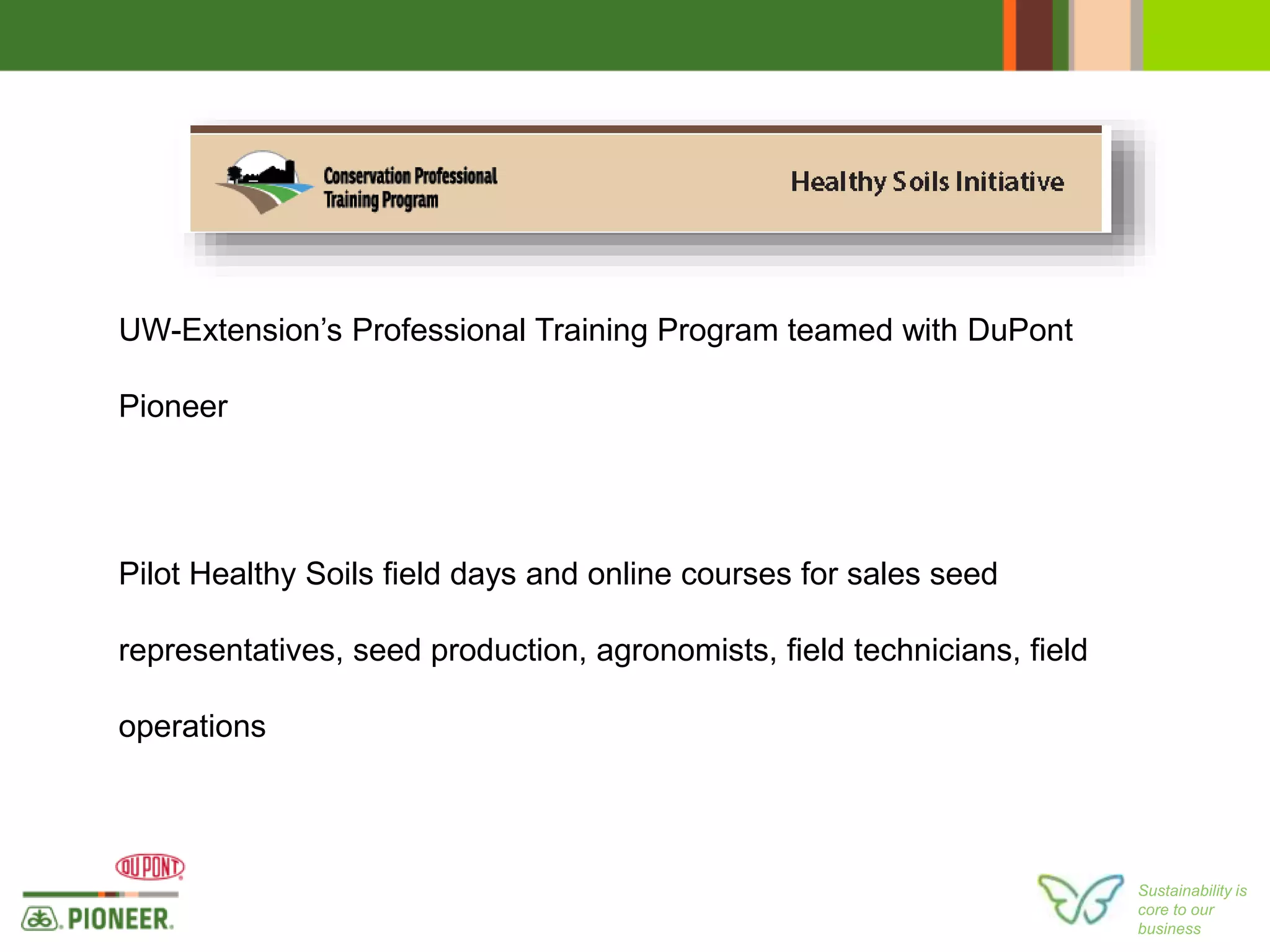 Sustainability is
core to our
business
UW-Extension’s Professional Training Program teamed with DuPont
Pioneer
Pilot Healthy Soils field days and online courses for sales seed
representatives, seed production, agronomists, field technicians, field
operations
 