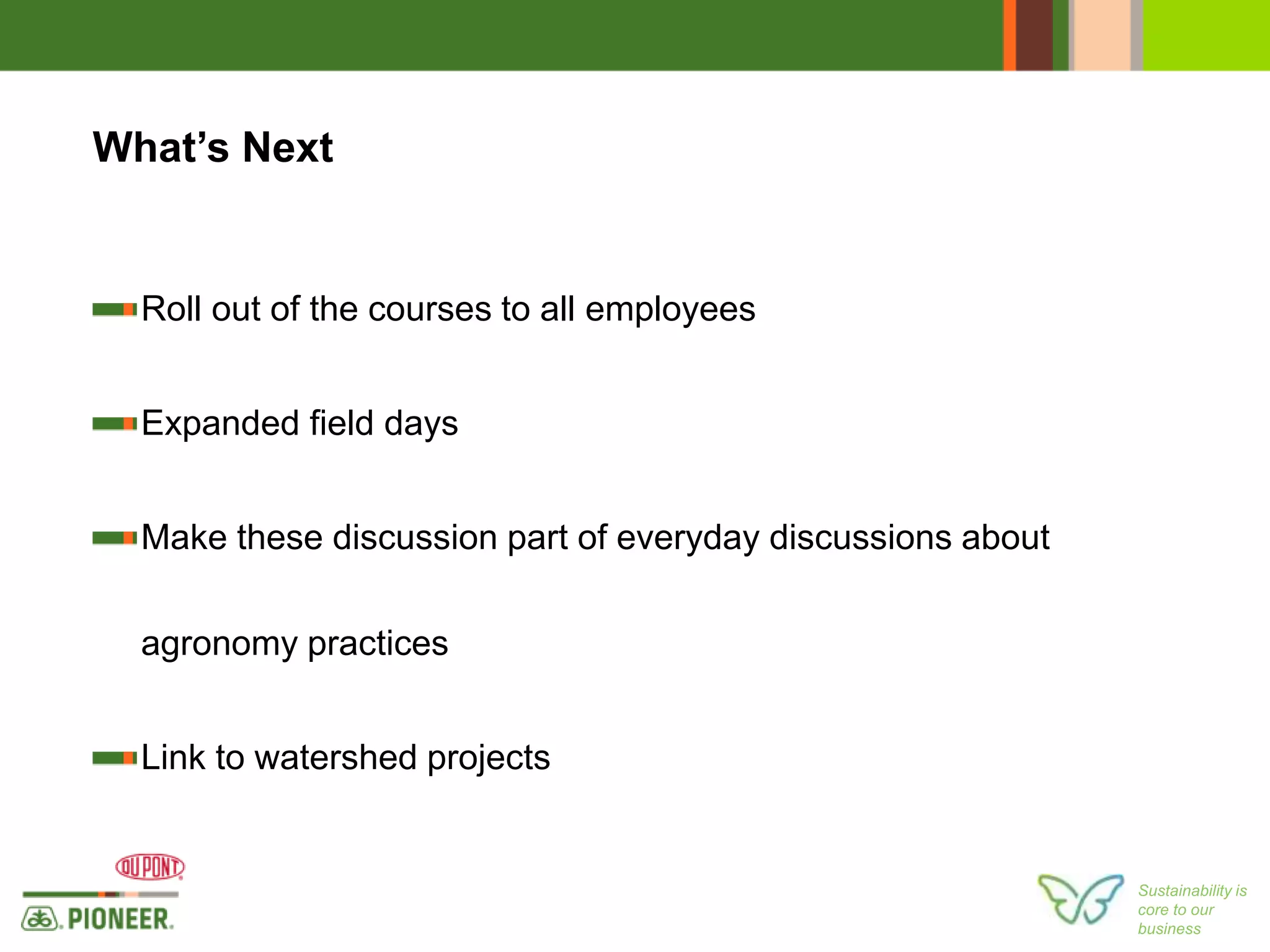 Sustainability is
core to our
business
What’s Next
Roll out of the courses to all employees
Expanded field days
Make these discussion part of everyday discussions about
agronomy practices
Link to watershed projects
 
