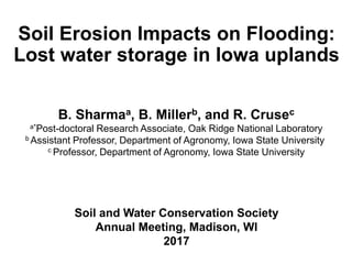 Soil Erosion Impacts on Flooding:
Lost water storage in Iowa uplands
Soil and Water Conservation Society
Annual Meeting, Madison, WI
2017
B. Sharmaa, B. Millerb, and R. Crusec
a*Post-doctoral Research Associate, Oak Ridge National Laboratory
b Assistant Professor, Department of Agronomy, Iowa State University
c Professor, Department of Agronomy, Iowa State University
 