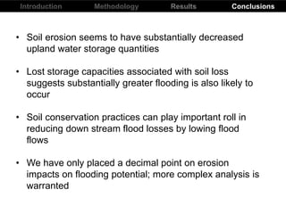 Introduction Results ConclusionsMethodology
• Soil erosion seems to have substantially decreased
upland water storage quantities
• Lost storage capacities associated with soil loss
suggests substantially greater flooding is also likely to
occur
• Soil conservation practices can play important roll in
reducing down stream flood losses by lowing flood
flows
• We have only placed a decimal point on erosion
impacts on flooding potential; more complex analysis is
warranted
 