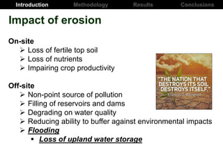 Introduction Results ConclusionsMethodology
On-site
 Loss of fertile top soil
 Loss of nutrients
 Impairing crop productivity
Off-site
 Non-point source of pollution
 Filling of reservoirs and dams
 Degrading on water quality
 Reducing ability to buffer against environmental impacts
 Flooding
 Loss of upland water storage
Impact of erosion
 