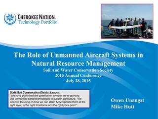 The Role of Unmanned Aircraft Systems in
Natural Resource Management
Soil And Water Conservation Society
2015 Annual Conference
July 28, 2015
Owen Unangst
Mike Hutt
State Soil Conservation District Leader:
“We have put to bed the question on whether we’re going to
use unmanned aerial technologies to support agriculture. We
are now focusing on how we can attain & incorporate them at the
right level, in the right timeframe and the right price point.”
 