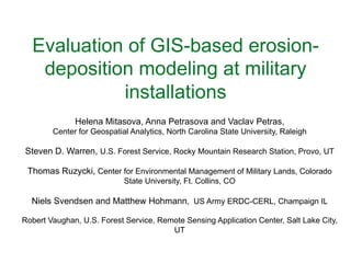 Evaluation of GIS-based erosion-
deposition modeling at military
installations 	
  
Helena Mitasova, Anna Petrasova and Vaclav Petras,	
  
Center for Geospatial Analytics, North Carolina State University, Raleigh	
  
	
  
Steven D. Warren, U.S. Forest Service, Rocky Mountain Research Station, Provo, UT	
  
	
  
Thomas Ruzycki, Center for Environmental Management of Military Lands, Colorado
State University, Ft. Collins, CO	
  
	
  
Niels Svendsen and Matthew Hohmann, US Army ERDC-CERL, Champaign IL	
  
	
  
Robert Vaughan, U.S. Forest Service, Remote Sensing Application Center, Salt Lake City,
UT	
  
 