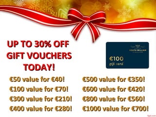 UP TO 30% OFFUP TO 30% OFF
GIFT VOUCHERSGIFT VOUCHERS
TODAY!TODAY!
€€50 value for €40!50 value for €40!
€€100 value for €70!100 value for €70!
€€300 value for €210!300 value for €210!
€€400 value for €280!400 value for €280!
€€500 value for €350!500 value for €350!
€€600 value for €420!600 value for €420!
€€800 value for €560!800 value for €560!
€€1000 value for €700!1000 value for €700!
 