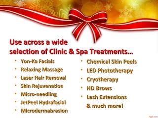 Use across a wideUse across a wide
selection of Clinic & Spa Treatments…selection of Clinic & Spa Treatments…
• Yon-Ka FacialsYon-Ka Facials
• Relaxing MassageRelaxing Massage
• Laser Hair RemovalLaser Hair Removal
• Skin RejuvenationSkin Rejuvenation
• Micro-needlingMicro-needling
• JetPeel HydrafacialJetPeel Hydrafacial
• MicrodermabrasionMicrodermabrasion
• Chemical Skin PeelsChemical Skin Peels
• LED PhototherapyLED Phototherapy
• CryotherapyCryotherapy
• HD BrowsHD Brows
• Lash ExtensionsLash Extensions
& much more!& much more!
 