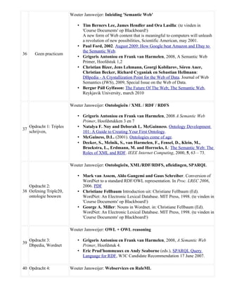 Wouter Jansweijer: Inleiding 'Semantic Web'

                               • Tim Berners Lee, James Hendler and Ora Lasilla: (te vinden in
                                 'Course Documents' op Blackboard!)
                                 A new form of Web content that is meaningful to computers will unleash
                                 a revolution of new possibilities, Scientific American, may 2001.
                               • Paul Ford, 2002. August 2009: How Google beat Amazon and Ebay to
                                 the Semantic Web.
36      Geen practicum
                               • Grigoris Antoniou en Frank van Harmelen, 2008, A Semantic Web
                                 Primer, Hoofdstuk 1,2
                               • Christian Bizer, Jens Lehmann, Georgi Kobilarov, Sőren Auer,
                                 Christian Becker, Richard Cyganiak en Sebastian Hellmann:
                                 DBpedia - A Crystallization Point for the Web of Data. Journal of Web
                                 Semantics (JWS), 2009, Special Issue on the Web of Data.
                               • Bergur Páll Gylfason: The Future Of The Web; The Semantic Web,
                                 Reykjavik University, march 2010

                           Wouter Jansweijer: Ontologieën / XML / RDF / RDFS

                               • Grigoris Antoniou en Frank van Harmelen, 2008 A Semantic Web
                                 Primer, Hoofdstukken 3 en 7
     Opdracht 1: Triples       • Natalya F. Noy and Deborah L. McGuinness. Ontology Development
37
     schrijven,                  101: A Guide to Creating Your First Ontology.
                               • McGuiness, D.L. (2001). Ontologies come of age.
                               • Decker, S., Melnik, S., van Harmelen, F., Fensel, D., Klein, M.,
                                 Broekstra, L., Erdmann, M. and Horrocks, I.: The Semantic Web: The
                                 Roles of XML and RDF. IEEE Internet Computing, 2000, 5, 63 – 73.

                           Wouter Jansweijer: Ontologieën, XML/RDF/RDFS, afleidingen, SPARQL

                               • Mark van Assem, Aldo Gangemi and Guus Schreiber. Conversion of
                                 WordNet to a standard RDF/OWL representation. In Proc. LREC 2006,
   Opdracht 2:                   2006. PDF
38 Oefening Triple20,          • Christiane Fellbaum Introduction uit: Christiane Fellbaum (Ed).
   ontologie bouwen              WordNet: An Electronic Lexical Database. MIT Press, 1998. (te vinden in
                                 'Course Documents' op Blackboard!)
                               • George A. Miller: Nouns in Wordnet. in: Christiane Fellbaum (Ed).
                                 WordNet: An Electronic Lexical Database. MIT Press, 1998. (te vinden in
                                 'Course Documents' op Blackboard!)

                           Wouter Jansweijer: OWL + OWL reasoning

     Opdracht 3:               • Grigoris Antoniou en Frank van Harmelen, 2008, A Semantic Web
39
     Dbpedia, Wordnet            Primer, Hoofdstuk 4.
                               • Eric Prud'hommeaux en Andy Seaborne (eds.), SPARQL Query
                                 Language for RDF, W3C Candidate Recommendation 17 June 2007.

40 Opdracht 4:             Wouter Jansweijer: Webservices en RuleML
 