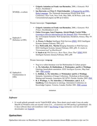 • Grigoris Antoniou en Frank van Harmelen, 2008, A Semantic Web
                                 Primer, Hoofdstuk 5.
     SPARQL, e-culture         • Ian Horrocks and Peter F. Patel-Schneider. A Proposal for an OWL
                                 Rules Language. The Thirteenth International World Wide Web
                                 Conference. New York, New York, May 2004, ACM Press. (ook via de
                                 Cursusmateriaal pagina op BB op te halen).

                           Wouter Jansweijer: Toepassingen

                               • Grigoris Antoniou en Frank van Harmelen, 2008, A Semantic Web
                                 Primer, Hoofdstukken 6 en 8.
                               • Fabio Ciravegna, Sam Chapman, Alexiei Dingli, Yorick Wilks.
                                 Learning to Harvest Information for the Semantic Web. Proceedings of
                                 the 1st European Semantic Web Symposium, Heraklion, Greece, May 10-
     Opdracht 5:
41                               12, 2004
     Definities in OWL
                               • A. Preece, S. Decker Intelligent Web Services [PDF]. IEEE Intelligent
                                 Systems January/February 2002, p15.
                               • S.A. McILraith, D.L. Martin Bringing Semantics to Web Services.
                                 IEEE Intelligent Systems January/February 2003, p90. Te vinden in
                                 'Cursusmateriaal' op Blackboard!
                               • S. Staab et al. Web Services: Been There, Done That? [PDF] IEEE
                                 Intelligent Systems January/February 2003, p90

                           Wouter Jansweijer: wrap-up

                               • Nog in te vullen literatuur over het Multimedian E-Culture project
                               • A. Th. Schreiber, B. Dubbeldam, J. Wielemaker, and B. J. Wielinga.
                                 Ontology-based photo annotation. IEEE Intelligent Systems, May/June
                                 2001. PDF version
42 Opdracht 6:
   Familierelaties in          • L. Hollink, A. Th. Schreiber, J. Wielemaker and B. J. Wielinga.
   OWL                           Semantic Annotation of Image Collections. Workshop on Knowledge
                                 Markup and Semantic Annotation, KCAP'03, Florida, October 2003. PDF
                               • B. J. Wielinga, A. Th. Schreiber, J. Wielemaker, and J. A. C.
                                 Sandberg. From thesaurus to ontology. Internation Conference on
                                 Knowledge Capture, Victoria, Canada, October 2001. PDF-version

43                                                 tentamen


Software

     • Er wordt gebruik gemaakt van de Triple20-RDF editor. Deze draait zowel onder Linux als onder
       MacOS en Windows mits een recente versie (5.6.... of nieuwer) van SWI-prolog is geïnstalleerd. Als
       U deze software thuis wilt installeren vindt U hier Prolog en hier instructies voor het onder GIT
       downloaden van Triple20.


Opdrachten:

Opdrachten inleveren via Blackboard. De ingeleverde documenten dienen ELK voorzien te zijn van Uw
 