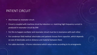 PATIENT CIRCUIT
• Also known as resonator circuit
• Circuit is coupled with machine circuit by inductors i.e matching high frequency current is
produced in resonator circuit by EMI
• For this to happen oscillator and resonator circuit must be in resonance with each other
• For condenser field method :electrodes and patients tissues form capacitor ,which depends
on size of electrodes and on distance and material between them
• For cable electrode : it forms inductance which value varies according to its arrangments
 