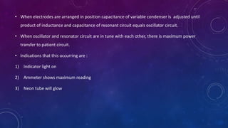 • When electrodes are arranged in position capacitance of variable condenser is adjusted until
product of inductance and capacitance of resonant circuit equals oscillator circuit.
• When oscillator and resonator circuit are in tune with each other, there is maximum power
transfer to patient circuit.
• Indications that this occurring are :
1) Indicator light on
2) Ammeter shows maximum reading
3) Neon tube will glow
 