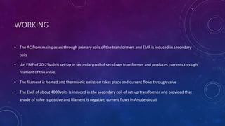 WORKING
• The AC from main passes through primary coils of the transformers and EMF is induced in secondary
coils
• An EMF of 20-25volt is set-up in secondary coil of set-down transformer and produces currents through
filament of the valve.
• The filament is heated and thermionic emission takes place and current flows through valve
• The EMF of about 4000volts is induced in the secondary coil of set-up transformer and provided that
anode of valve is positive and filament is negative, current flows in Anode circuit
 