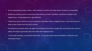 • As the subcutaneous layer is fatty , direct delivery of heat to the deep layers of tissue is not possible
• Diathermy involves uneven and uncontrolled delivery of heat therefore sometimes instead of the
target tissue , surrounding tissue gets affected
• Diathermy uses an electric current to produce heat deep inside a targeted tissue. It can reach areas as
deep as two inches from the skin’s surface
• The diathermy machine does not apply heat directly to the body. Instead, the current from the machine
allows the body to generate heat from within the targeted tissue
• As the heat increases, it promotes blood flow. • It can also help improve flexibility in stiff joints and
connective tissue
 