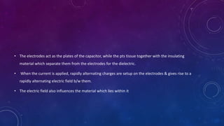 • The electrodes act as the plates of the capacitor, while the pts tissue together with the insulating
material which separate them from the electrodes for the dielectric.
• When the current is applied, rapidly alternating charges are setup on the electrodes & gives rise to a
rapidly alternating electric field b/w them.
• The electric field also influences the material which lies within it
 