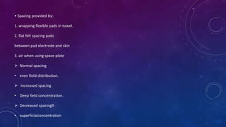 • Spacing provided by:
1. wrapping flexible pads in towel.
2. flat felt spacing pads
between pad electrode and skin
3. air when using space plate
 Normal spacing
• even field distribution.
 Increased spacing
• Deep field concentration.
 Decreased spacing
• superficialconcentration
 