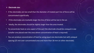  Electrode size:
• if the electrodes are too small than the diameter of treated part line of force will be
concentrated superficially.
• If the electrodes are markedly larger the line of force will be lost in the air.
• Ideally, the electrodes should be slightly larger than the area treated.
• To concentrate heat on one aspect of the part the electrode should be unequal in size
(smaller one placed over the area where concentration of heat is required)
• You can produce concentration of heat by using equal size electrodes but with unequal
spacing (25 mm over concentrated area and more than 30 mm on other electrode).
 