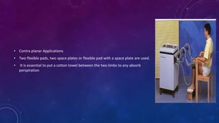 • Contra planar Applications
• Two flexible pads, two space plates or flexible pad with a space plate are used.
• It is essential to put a cotton towel between the two limbs to any absorb
perspiration
 