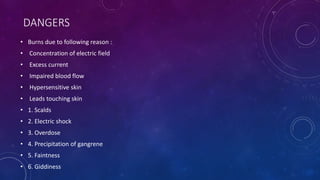 DANGERS
• Burns due to following reason :
• Concentration of electric field
• Excess current
• Impaired blood flow
• Hypersensitive skin
• Leads touching skin
• 1. Scalds
• 2. Electric shock
• 3. Overdose
• 4. Precipitation of gangrene
• 5. Faintness
• 6. Giddiness
 