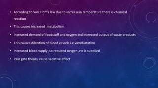 • According to Vant Hoff’s law due to increase in temperature there is chemical
reaction
• This causes increased metabolism
• Increased demand of foodstuff and oxygen and increased output of waste products
• This causes dilatation of blood vessels i.e vasodilatation
• Increased blood supply ,so required oxygen ,etc is supplied
• Pain gate theory cause sedative effect
 