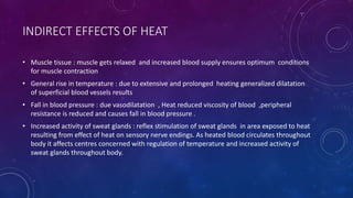 INDIRECT EFFECTS OF HEAT
• Muscle tissue : muscle gets relaxed and increased blood supply ensures optimum conditions
for muscle contraction
• General rise in temperature : due to extensive and prolonged heating generalized dilatation
of superficial blood vessels results
• Fall in blood pressure : due vasodilatation , Heat reduced viscosity of blood ,peripheral
resistance is reduced and causes fall in blood pressure .
• Increased activity of sweat glands : reflex stimulation of sweat glands in area exposed to heat
resulting from effect of heat on sensory nerve endings. As heated blood circulates throughout
body it affects centres concerned with regulation of temperature and increased activity of
sweat glands throughout body.
 