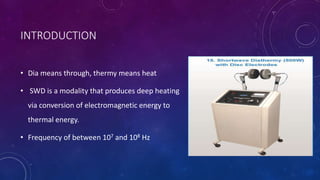 INTRODUCTION
• Dia means through, thermy means heat
• SWD is a modality that produces deep heating
via conversion of electromagnetic energy to
thermal energy.
• Frequency of between 107 and 108 Hz
 