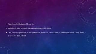 • Wavelength of between 30 and 3m
• Commonly used for medical work has frequency 27.12MHz .
• This current is generated in machine circuit ,which is in turn coupled to patient (resonator) circuit which
is used too treat patient
 