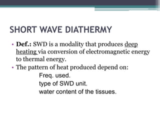 SHORT WAVE DIATHERMY
• Def.: SWD is a modality that produces deep
heating via conversion of electromagnetic energy
to thermal energy.
• The pattern of heat produced depend on:
Freq. used.
type of SWD unit.
water content of the tissues.
 