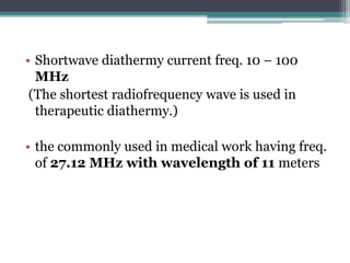 • Shortwave diathermy current freq. 10 – 100
MHz
(The shortest radiofrequency wave is used in
therapeutic diathermy.)
• the commonly used in medical work having freq.
of 27.12 MHz with wavelength of 11 meters
 