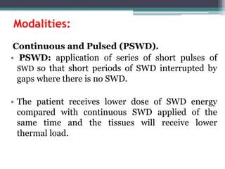 Modalities:
Continuous and Pulsed (PSWD).
• PSWD: application of series of short pulses of
SWD so that short periods of SWD interrupted by
gaps where there is no SWD.
• The patient receives lower dose of SWD energy
compared with continuous SWD applied of the
same time and the tissues will receive lower
thermal load.
 