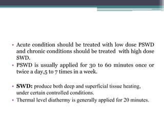 • Acute condition should be treated with low dose PSWD
and chronic conditions should be treated with high dose
SWD.
• PSWD is usually applied for 30 to 60 minutes once or
twice a day,5 to 7 times in a week.
• SWD: produce both deep and superficial tissue heating,
under certain controlled conditions.
• Thermal level diathermy is generally applied for 20 minutes.
 