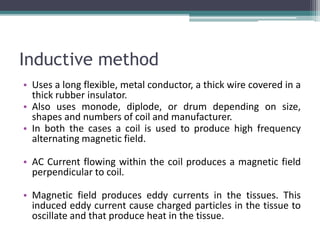 Inductive method
• Uses a long flexible, metal conductor, a thick wire covered in a
thick rubber insulator.
• Also uses monode, diplode, or drum depending on size,
shapes and numbers of coil and manufacturer.
• In both the cases a coil is used to produce high frequency
alternating magnetic field.
• AC Current flowing within the coil produces a magnetic field
perpendicular to coil.
• Magnetic field produces eddy currents in the tissues. This
induced eddy current cause charged particles in the tissue to
oscillate and that produce heat in the tissue.
 