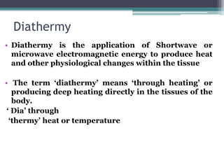 Diathermy
• Diathermy is the application of Shortwave or
microwave electromagnetic energy to produce heat
and other physiological changes within the tissue
• The term ‘diathermy’ means ‘through heating’ or
producing deep heating directly in the tissues of the
body.
‘ Dia’ through
‘thermy’ heat or temperature
 