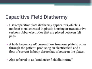 Capacitive Field Diathermy
• Uses capacitive plate diathermy applicators,which is
made of metal encased in plastic housing or transmissive
carbon rubber electrodes that are placed between felt
pads.
• A high frequency AC current flow from one plate to other
through the patient, producing an electric field and a
flow of current in body tissue that is between the plates.
• Also referred to as “condenser field diathermy”
 