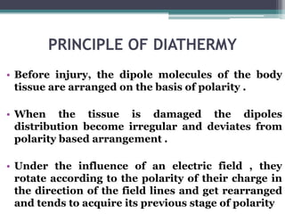 PRINCIPLE OF DIATHERMY
• Before injury, the dipole molecules of the body
tissue are arranged on the basis of polarity .
• When the tissue is damaged the dipoles
distribution become irregular and deviates from
polarity based arrangement .
• Under the influence of an electric field , they
rotate according to the polarity of their charge in
the direction of the field lines and get rearranged
and tends to acquire its previous stage of polarity
 